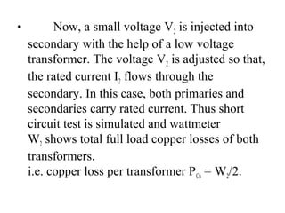 • Now, a small voltage V2 is injected into
secondary with the help of a low voltage
transformer. The voltage V2 is adjusted so that,
the rated current I2 flows through the
secondary. In this case, both primaries and
secondaries carry rated current. Thus short
circuit test is simulated and wattmeter
W2 shows total full load copper losses of both
transformers.
i.e. copper loss per transformer PCu = W2/2.
 