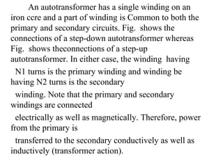 An autotransformer has a single winding on an
iron ccre and a part of winding is Common to both the
primary and secondary circuits. Fig. shows the
connections of a step-down autotransformer whereas
Fig. shows theconnections of a step-up
autotransformer. In either case, the winding having
N1 turns is the primary winding and winding be
having N2 turns is the secondary
winding. Note that the primary and secondary
windings are connected
electrically as well as magnetically. Therefore, power
from the primary is
transferred to the secondary conductively as well as
inductively (transformer action).
 
