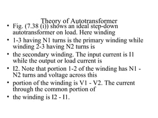 Theory of Autotransformer
• Fig. (7.38 (i)) shows an ideal step-down
autotransformer on load. Here winding
• 1-3 having N1 turns is the primary winding while
winding 2-3 having N2 turns is
• the secondary winding. The input current is I1
while the output or load current is
• I2. Note that portion 1-2 of the winding has N1 -
N2 turns and voltage across this
• portion of the winding is V1 - V2. The current
through the common portion of
• the winding is I2 - I1.
 