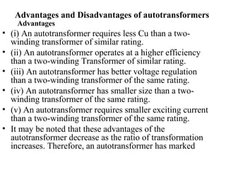 Advantages and Disadvantages of autotransformers
Advantages
• (i) An autotransformer requires less Cu than a two-
winding transformer of similar rating.
• (ii) An autotransformer operates at a higher efficiency
than a two-winding Transformer of similar rating.
• (iii) An autotransformer has better voltage regulation
than a two-winding transformer of the same rating.
• (iv) An autotransformer has smaller size than a two-
winding transformer of the same rating.
• (v) An autotransformer requires smaller exciting current
than a two-winding transformer of the same rating.
• It may be noted that these advantages of the
autotransformer decrease as the ratio of transformation
increases. Therefore, an autotransformer has marked
 