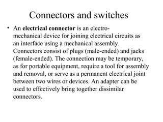 Connectors and switches
• An electrical connector is an electro-
mechanical device for joining electrical circuits as
an interface using a mechanical assembly.
Connectors consist of plugs (male-ended) and jacks
(female-ended). The connection may be temporary,
as for portable equipment, require a tool for assembly
and removal, or serve as a permanent electrical joint
between two wires or devices. An adapter can be
used to effectively bring together dissimilar
connectors.
 