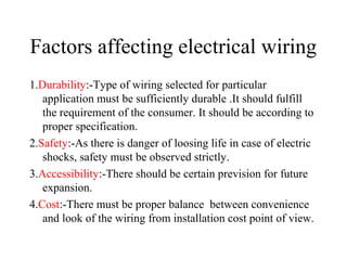 Factors affecting electrical wiring
1.Durability:-Type of wiring selected for particular
application must be sufficiently durable .It should fulfill
the requirement of the consumer. It should be according to
proper specification.
2.Safety:-As there is danger of loosing life in case of electric
shocks, safety must be observed strictly.
3.Accessibility:-There should be certain prevision for future
expansion.
4.Cost:-There must be proper balance between convenience
and look of the wiring from installation cost point of view.
 