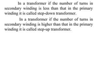 In a transformer if the number of turns in
secondary winding is less than that in the primary
winding it is called step-down transformer.
In a transformer if the number of turns in
secondary winding is higher than that in the primary
winding it is called step-up transformer.
 