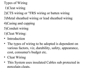 Types of Wiring
1)Cleat wiring
2)CTS wiring or "FRS wiring or batten wiring
3)Metal sheathed wiring or lead sheathed wiring
4)Casing and capping
5)Conduit wiring
1)Cleat Wiring:
• Introduction
• The types of wiring to be adopted is dependent on
various factors, viz, durability, safety, appearance,
cost, consumer's budget etc.
• Cleat Wiring
• This System uses insulated Cables sub protected in
porcelain cleats.
 