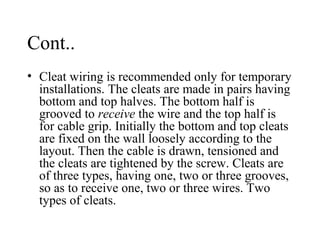 Cont..
• Cleat wiring is recommended only for temporary
installations. The cleats are made in pairs having
bottom and top halves. The bottom half is
grooved to receive the wire and the top half is
for cable grip. Initially the bottom and top cleats
are fixed on the wall loosely according to the
layout. Then the cable is drawn, tensioned and
the cleats are tightened by the screw. Cleats are
of three types, having one, two or three grooves,
so as to receive one, two or three wires. Two
types of cleats.
 