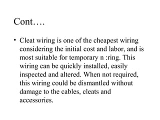 Cont….
• Cleat wiring is one of the cheapest wiring
considering the initial cost and labor, and is
most suitable for temporary n :ring. This
wiring can be quickly installed, easily
inspected and altered. When not required,
this wiring could be dismantled without
damage to the cables, cleats and
accessories.
 