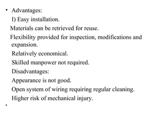 • Advantages:
I) Easy installation.
Materials can be retrieved for reuse.
Flexibility provided for inspection, modifications and
expansion.
Relatively economical.
Skilled manpower not required.
Disadvantages:
Appearance is not good.
Open system of wiring requiring regular cleaning.
Higher risk of mechanical injury.
•
 
