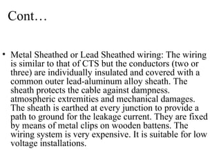 Cont…
• Metal Sheathed or Lead Sheathed wiring: The wiring
is similar to that of CTS but the conductors (two or
three) are individually insulated and covered with a
common outer lead-aluminum alloy sheath. The
sheath protects the cable against dampness.
atmospheric extremities and mechanical damages.
The sheath is earthed at every junction to provide a
path to ground for the leakage current. They are fixed
by means of metal clips on wooden battens. The
wiring system is very expensive. It is suitable for low
voltage installations.
 