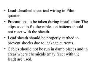 • Lead-sheathed electrical wiring in Pilot
quarters
• Precautions to be taken during installation: The
clips used to fix the cables on battens should
not react with the sheath.
• Lead sheath should be properly earthed to
prevent shocks due to leakage currents.
• Cables should not be run in damp places and in
areas where chemicals (may react with the
lead) are used.
 