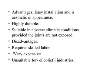 • Advantages: Easy installation and is
aesthetic in appearance.
• Highly durable.
• Suitable in adverse climatic conditions
provided the joints arc not exposed.
• Disadvantages:
• Requires skilled labor-
• 'Very expensive.
• Unsuitable for- eilcolicfli industries.
 