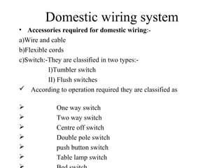Domestic wiring system
• Accessories required for domestic wiring:-
a)Wire and cable
b)Flexible cords
c)Switch:-They are classified in two types:-
I)Tumbler switch
II) Flush switches
 According to operation required they are classified as
 One way switch
 Two way switch
 Centre off switch
 Double pole switch
 push button switch
 Table lamp switch
 