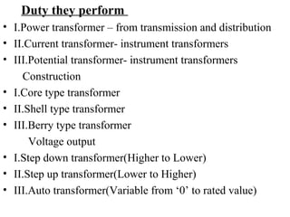 Duty they perform
• I.Power transformer – from transmission and distribution
• II.Current transformer- instrument transformers
• III.Potential transformer- instrument transformers
Construction
• I.Core type transformer
• II.Shell type transformer
• III.Berry type transformer
Voltage output
• I.Step down transformer(Higher to Lower)
• II.Step up transformer(Lower to Higher)
• III.Auto transformer(Variable from ‘0’ to rated value)
 
