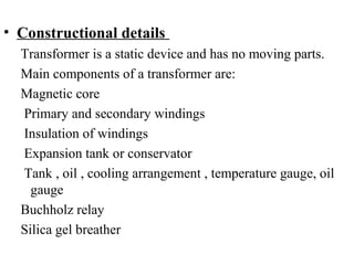 • Constructional details
Transformer is a static device and has no moving parts.
Main components of a transformer are:
Magnetic core
Primary and secondary windings
Insulation of windings
Expansion tank or conservator
Tank , oil , cooling arrangement , temperature gauge, oil
gauge
Buchholz relay
Silica gel breather
 
