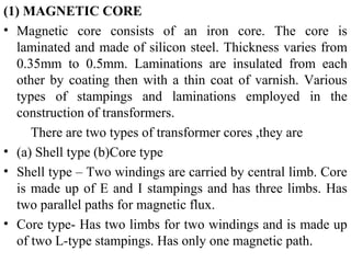 (1) MAGNETIC CORE
• Magnetic core consists of an iron core. The core is
laminated and made of silicon steel. Thickness varies from
0.35mm to 0.5mm. Laminations are insulated from each
other by coating then with a thin coat of varnish. Various
types of stampings and laminations employed in the
construction of transformers.
There are two types of transformer cores ,they are
• (a) Shell type (b)Core type
• Shell type – Two windings are carried by central limb. Core
is made up of E and I stampings and has three limbs. Has
two parallel paths for magnetic flux.
• Core type- Has two limbs for two windings and is made up
of two L-type stampings. Has only one magnetic path.
 