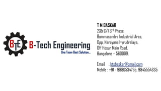 T M BASKAR
235 C/I 3rd Phase,
Bommasandra Industrial Area,
Opp. Narayana Hyrudralaya,
Off Hosur Main Road,
Bangalore – 560099.
Email : btsbaskar@gmail.com
Mobile : +91 - 9880534755, 9845554335
 