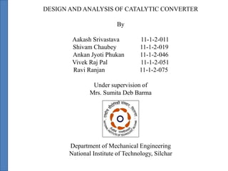DESIGN AND ANALYSIS OF CATALYTIC CONVERTER
By
Aakash Srivastava 11-1-2-011
Shivam Chaubey 11-1-2-019
Ankan Jyoti Phukan 11-1-2-046
Vivek Raj Pal 11-1-2-051
Ravi Ranjan 11-1-2-075
Under supervision of
Mrs. Sumita Deb Barma
Department of Mechanical Engineering
National Institute of Technology, Silchar
 