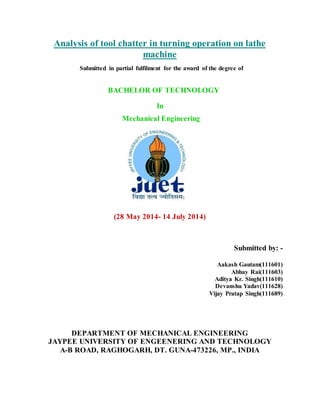 Analysis of tool chatter in turning operation on lathe
machine
Submitted in partial fulfilment for the award of the degree of
BACHELOR OF TECHNOLOGY
In
Mechanical Engineering
(28 May 2014- 14 July 2014)
Submitted by: -
Aakash Gautam(111601)
Abhay Rai(111603)
Aditya Kr. Singh(111610)
Devanshu Yadav(111628)
Vijay Pratap Singh(111689)
DEPARTMENT OF MECHANICAL ENGINEERING
JAYPEE UNIVERSITY OF ENGEENERING AND TECHNOLOGY
A-B ROAD, RAGHOGARH, DT. GUNA-473226, MP., INDIA
 