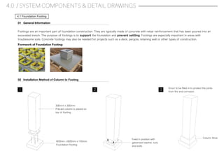 4.0 / SYSTEM COMPONENTS & DETAIL DRAWINGS
4.1 Foundation Footing
300mm x 300mm
Precast column is placed on
top of footing
600mm x 600mm x 150mm
Foundation footing
Fixed in position with
galvanised washer, nuts
and bolts
Grout to be ﬁlled in to protect the joints
from ﬁre and corrosion.
Footings are an important part of foundation construction. They are typically made of concrete with rebar reinforcement that has been poured into an
excavated trench. The purpose of footings is to support the foundation and prevent settling. Footings are especially important in areas with
troublesome soils. Concrete footings may also be needed for projects such as a deck, pergola, retaining wall or other types of construction.
01 General Information
02 Installation Method of Column to Footing
1 2 3
Column Shoe
Formwork of Foundation Footing:
 