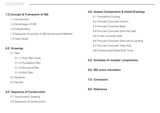 CONTENT
1.0 Concept & Framework of IBS
1.1 Introduction
1.2 Advantages of IBS
1.3 Classiﬁcation
1.4 Sequence of activity of IBS Construction Method
1.5 Case Study
2.0 Drawings
2.1 Plan
2.1.1 Floor Plan (Unit)
2.1.2 Foundation Plan
2.1.3 Structural Plan
2.1.4 Roof Plan
2.2 Elevation
2.3 Section
3.0 Sequence of Construction
3.1 Axonometric Drawing
3.2 Sequence of Construction
4.0 System Components & Detail Drawings
4.1 Foundation Footing
4.2 Pre-cast Concrete Column
4.3 Pre-cast Concrete Beam
4.4 Pre-cast Concrete Solid Flat Slab
4.5 In-Situ Concrete Wall
4.6 Pre-cast Concrete Staircase & Landing
4.7 Pre-cast Concrete Toilet Pod
4.8 Prefabricated Steel Roof Truss
5.0 Schedule of modular components
6.0 IBS score calculation
7.0 Conclusion
8.0 Reference
 