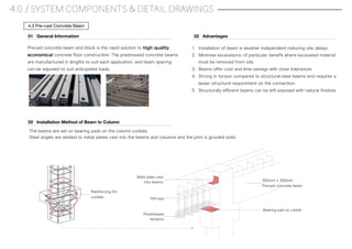 4.0 / SYSTEM COMPONENTS & DETAIL DRAWINGS
4.3 Pre-cast Concrete Beam
The beams are set on bearing pads on the column corbels.
Steel angles are welded to metal plates cast into the beams and columns and the joint is grouted solid.
Precast concrete beam and block is the rapid solution to high quality,
economical concrete ﬂoor construction. The prestressed concrete beams
are manufactured in lengths to suit each application, and beam spacing
can be adjusted to suit anticipated loads.
01 General Information
Reinforcing for
corbels
02 Installation Method of Beam to Column
Weld plate cast
into beams
Stirrups
Prestressed
tendons
Bearing pad on corbel
300mm x 300mm
Precast concrete beam
1. Installation of beam is weather independent reducing site delays.
2. Minimise excavations; of particular beneﬁt where excavated material
must be removed from site.
3. Beams oﬀer cost and time savings with close tolerances.
4. Strong in torsion compared to structural-steel beams and requires a
lesser structural requirement on the connection.
5. Structurally eﬃcient beams can be left exposed with natural ﬁnishes.
02 Advantages
 