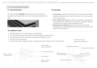 4.0 / SYSTEM COMPONENTS & DETAIL DRAWINGS
4.4 Pre-cast Concrete Solid Flat Slab
Flat slabs are highly versatile elements widely used in construction,
providing minimum depth, fast construction and allowing ﬂexible column
grids.
01 General Information
1. Construction: Construction of ﬂat slabs is one of the quickest methods
available. Lead times are very short as this is one of the most common
forms of construction.
2. Cost, whole life cost, value: Flat slabs are considered to be faster and
more economic than other forms of construction, as partition heads do
not need to be cut around down-stand beams or ribs.
3. Mechanical and engineering: Flat slabs provide the most ﬂexible
arrangements for services distribution as services do not have to divert
around structural elements.
02 Advantages
1. Solid ﬂat slabs are set on bearing pads on precast beams
2. The steel reinforcing bars are inserted into the slab keyways to span the joint.
3. The reinforced bars is then slotted in to interlock with the beam s stirrup.
4. The joint is then grouted solid
5. The slab may remain untopped as shown, or topped with several inches of cast in place concrete
02 Installation Process
10mm Ø Steel loop tie bar
300mm x 300mm
Precast column
150mm x 900mm
Precast solid ﬂat slab
10mm Ø stirrup
300mm x 300mm
Precast beam
Prefabricated welded mesh
100mm thick cast in-
situ cement screed
Floor slab seam joined
together with concrete grout
Water prooﬁng membrane
16mm Ø Reinforced bar
 