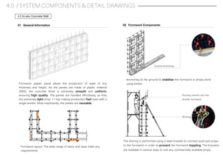4.0 / SYSTEM COMPONENTS & DETAIL DRAWINGS
4.5 In-situ Concrete Wall
Formwork plastic panel allows the production of walls of any
thickness and height. As the panels are made of plastic material
(ABS), the concrete ﬁnish is extremely smooth and uniform,
ensuring high quality. The panels are handled eﬀortlessly as they
are extremely light (max. 11 kg) making production fast even with a
single worker. Most importantly, the panels are reusable.
01 General Information 02 Formwork Components
Formwork layout: The wide range of items and sizes meet any
requirements.
Anchoring to the ground to stabilise the formwork is simply done
using timber.
Ground anchoring
Shoring
The shoring is performed using a steel bracket to connect push-pull props
to the formwork in order to prevent the formwork toppling. The brackets
are available in various sizes to suit any commercially available props.
Pouring cement into the
shutter formwork
 