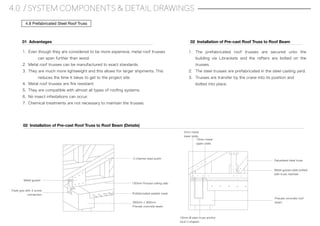 4.0 / SYSTEM COMPONENTS & DETAIL DRAWINGS
4.8 Prefabricated Steel Roof Truss
1. Even though they are considered to be more expensive, metal roof trusses
can span further than wood.
2. Metal roof trusses can be manufactured to exact standards.
3. They are much more lightweight and this allows for larger shipments. This
reduces the time it takes to get to the project site.
4. Metal roof trusses are ﬁre resistant.
5. They are compatible with almost all types of rooﬁng systems.
6. No insect infestations can occur.
7. Chemical treatments are not necessary to maintain the trusses.
01 Advantages
02 Installation of Pre-cast Roof Truss to Roof Beam (Details)
Metal gusset
Triple grip with 3 screw
connection
150mm Precast ceiling slab
Prefabricated welded mesh
300mm x 300mm
Precast concrete beam
C-channel steel purlin
12mm metal
upper plate
2mm metal
lower plate
10mm Ø plain truss anchor
stud U-shaped
Galvanised steel truss
Metal gusset plate bolted
with truss member
Precast concrete roof
beam
02 Installation of Pre-cast Roof Truss to Roof Beam
1. The prefabricated roof trusses are secured unto the
building via L-brackets and the rafters are bolted on the
trusses.
2. The steel trusses are prefabricated in the steel casting yard.
3. Trusses are transfer by the crane into its position and
bolted into place.
 