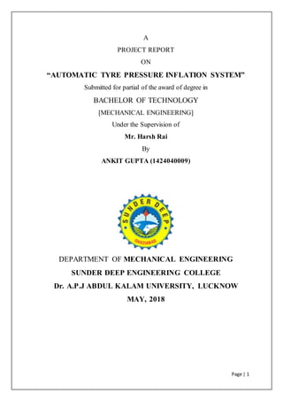 Page | 1
A
PROJECT REPORT
ON
“AUTOMATIC TYRE PRESSURE INFLATION SYSTEM”
Submitted for partial of the award of degree in
BACHELOR OF TECHNOLOGY
[MECHANICAL ENGINEERING]
Under the Supervision of
Mr. Harsh Rai
By
ANKIT GUPTA (1424040009)
DEPARTMENT OF MECHANICAL ENGINEERING
SUNDER DEEP ENGINEERING COLLEGE
Dr. A.P.J ABDUL KALAM UNIVERSITY, LUCKNOW
MAY, 2018
 