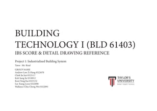 BUILDING
TECHNOLOGY I (BLD 61403)
IBS SCORE & DETAIL DRAWING REFERENCE
GROUP NAME
Andrew Law Zi Hang 0322670
Chok Jia Jun 0323117
Koh Sung Jie 0318912
Kooi Yong Kai 0323152
Lee Xiang Loon 0322090
Wallance Chia Cheng Wei 0322091
Project 1: Industrialised Building System
Tutor : Mr. Rizal
 