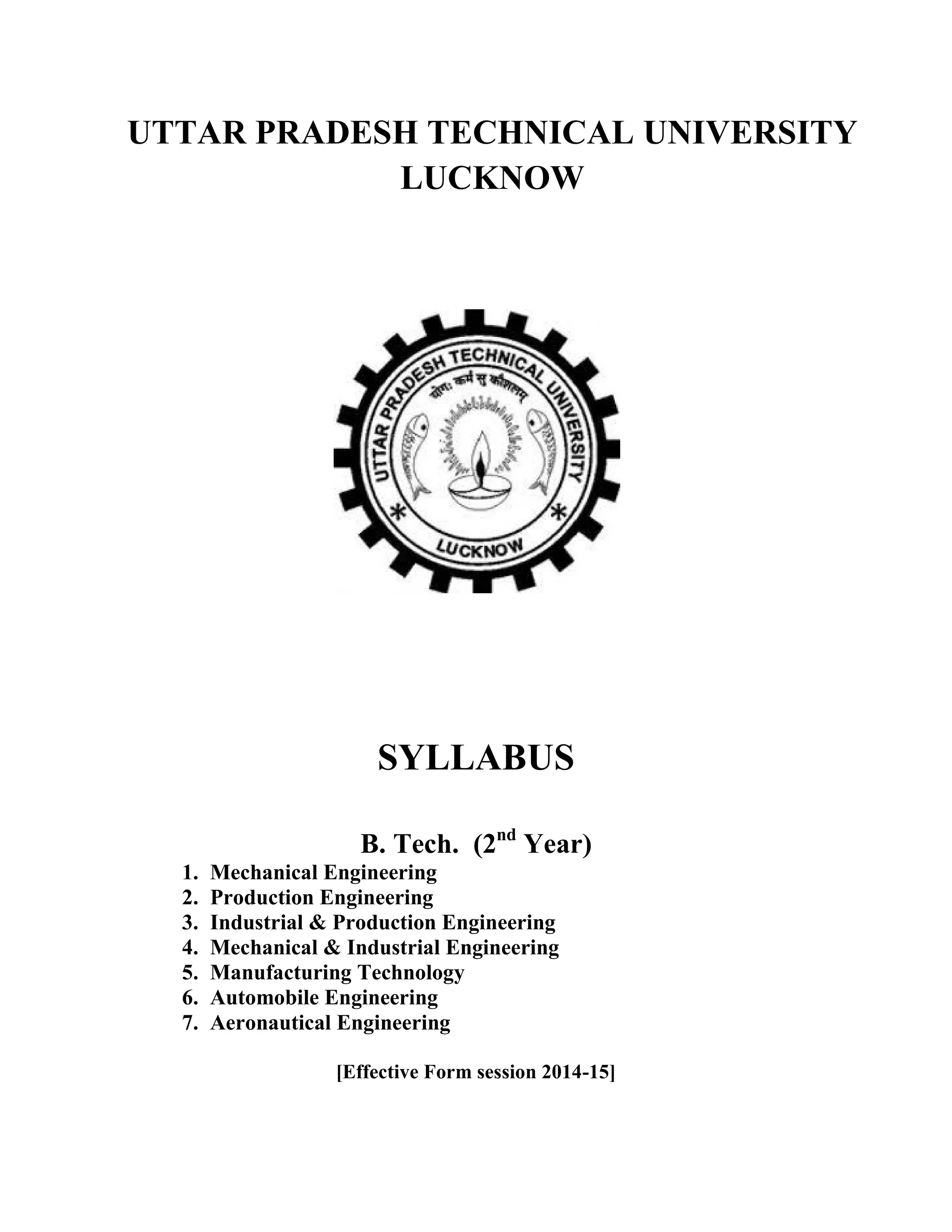 UTTAR PRADESH TECHNICAL UNIVERSITY
LUCKNOW
SYLLABUS
B. Tech. (2nd
Year)
1. Mechanical Engineering
2. Production Engineering
3. Industrial & Production Engineering
4. Mechanical & Industrial Engineering
5. Manufacturing Technology
6. Automobile Engineering
7. Aeronautical Engineering
[Effective Form session 2014-15]
 