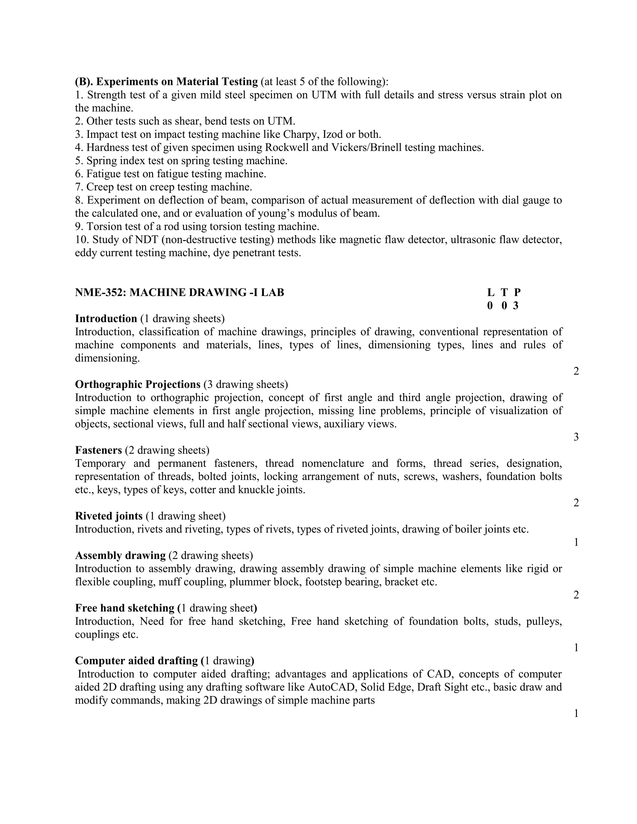 (B). Experiments on Material Testing (at least 5 of the following):
1. Strength test of a given mild steel specimen on UTM with full details and stress versus strain plot on
the machine.
2. Other tests such as shear, bend tests on UTM.
3. Impact test on impact testing machine like Charpy, Izod or both.
4. Hardness test of given specimen using Rockwell and Vickers/Brinell testing machines.
5. Spring index test on spring testing machine.
6. Fatigue test on fatigue testing machine.
7. Creep test on creep testing machine.
8. Experiment on deflection of beam, comparison of actual measurement of deflection with dial gauge to
the calculated one, and or evaluation of young’s modulus of beam.
9. Torsion test of a rod using torsion testing machine.
10. Study of NDT (non-destructive testing) methods like magnetic flaw detector, ultrasonic flaw detector,
eddy current testing machine, dye penetrant tests.
NME-352: MACHINE DRAWING -I LAB L T P
0 0 3
Introduction (1 drawing sheets)
Introduction, classification of machine drawings, principles of drawing, conventional representation of
machine components and materials, lines, types of lines, dimensioning types, lines and rules of
dimensioning.
2
Orthographic Projections (3 drawing sheets)
Introduction to orthographic projection, concept of first angle and third angle projection, drawing of
simple machine elements in first angle projection, missing line problems, principle of visualization of
objects, sectional views, full and half sectional views, auxiliary views.
3
Fasteners (2 drawing sheets)
Temporary and permanent fasteners, thread nomenclature and forms, thread series, designation,
representation of threads, bolted joints, locking arrangement of nuts, screws, washers, foundation bolts
etc., keys, types of keys, cotter and knuckle joints.
2
Riveted joints (1 drawing sheet)
Introduction, rivets and riveting, types of rivets, types of riveted joints, drawing of boiler joints etc.
1
Assembly drawing (2 drawing sheets)
Introduction to assembly drawing, drawing assembly drawing of simple machine elements like rigid or
flexible coupling, muff coupling, plummer block, footstep bearing, bracket etc.
2
Free hand sketching (1 drawing sheet)
Introduction, Need for free hand sketching, Free hand sketching of foundation bolts, studs, pulleys,
couplings etc.
1
Computer aided drafting (1 drawing)
Introduction to computer aided drafting; advantages and applications of CAD, concepts of computer
aided 2D drafting using any drafting software like AutoCAD, Solid Edge, Draft Sight etc., basic draw and
modify commands, making 2D drawings of simple machine parts
1
 