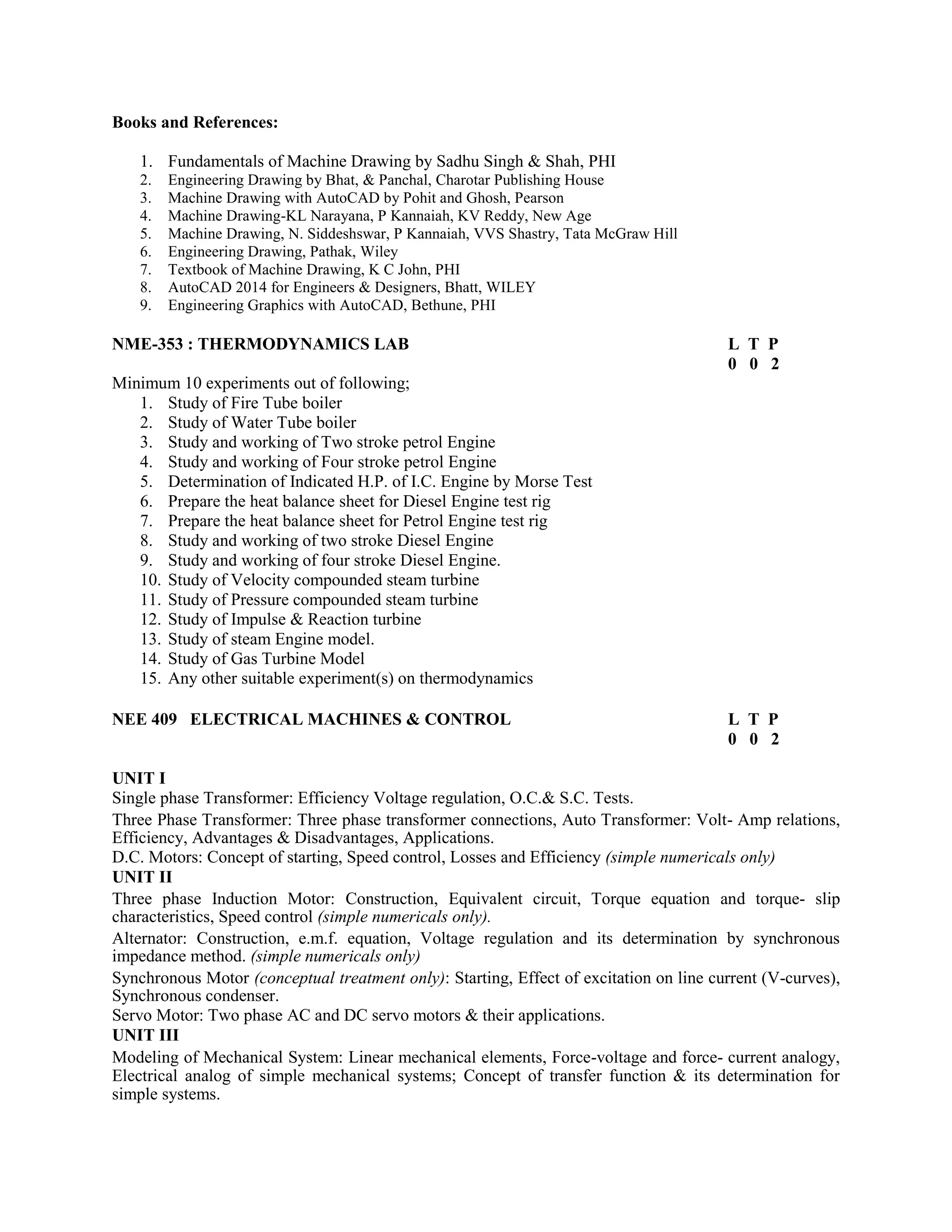 Books and References:
1. Fundamentals of Machine Drawing by Sadhu Singh & Shah, PHI
2. Engineering Drawing by Bhat, & Panchal, Charotar Publishing House
3. Machine Drawing with AutoCAD by Pohit and Ghosh, Pearson
4. Machine Drawing-KL Narayana, P Kannaiah, KV Reddy, New Age
5. Machine Drawing, N. Siddeshswar, P Kannaiah, VVS Shastry, Tata McGraw Hill
6. Engineering Drawing, Pathak, Wiley
7. Textbook of Machine Drawing, K C John, PHI
8. AutoCAD 2014 for Engineers & Designers, Bhatt, WILEY
9. Engineering Graphics with AutoCAD, Bethune, PHI
NME-353 : THERMODYNAMICS LAB L T P
0 0 2
Minimum 10 experiments out of following;
1. Study of Fire Tube boiler
2. Study of Water Tube boiler
3. Study and working of Two stroke petrol Engine
4. Study and working of Four stroke petrol Engine
5. Determination of Indicated H.P. of I.C. Engine by Morse Test
6. Prepare the heat balance sheet for Diesel Engine test rig
7. Prepare the heat balance sheet for Petrol Engine test rig
8. Study and working of two stroke Diesel Engine
9. Study and working of four stroke Diesel Engine.
10. Study of Velocity compounded steam turbine
11. Study of Pressure compounded steam turbine
12. Study of Impulse & Reaction turbine
13. Study of steam Engine model.
14. Study of Gas Turbine Model
15. Any other suitable experiment(s) on thermodynamics
NEE 409 ELECTRICAL MACHINES & CONTROL L T P
0 0 2
UNIT I
Single phase Transformer: Efficiency Voltage regulation, O.C.& S.C. Tests.
Three Phase Transformer: Three phase transformer connections, Auto Transformer: Volt- Amp relations,
Efficiency, Advantages & Disadvantages, Applications.
D.C. Motors: Concept of starting, Speed control, Losses and Efficiency (simple numericals only)
UNIT II
Three phase Induction Motor: Construction, Equivalent circuit, Torque equation and torque- slip
characteristics, Speed control (simple numericals only).
Alternator: Construction, e.m.f. equation, Voltage regulation and its determination by synchronous
impedance method. (simple numericals only)
Synchronous Motor (conceptual treatment only): Starting, Effect of excitation on line current (V-curves),
Synchronous condenser.
Servo Motor: Two phase AC and DC servo motors & their applications.
UNIT III
Modeling of Mechanical System: Linear mechanical elements, Force-voltage and force- current analogy,
Electrical analog of simple mechanical systems; Concept of transfer function & its determination for
simple systems.
 