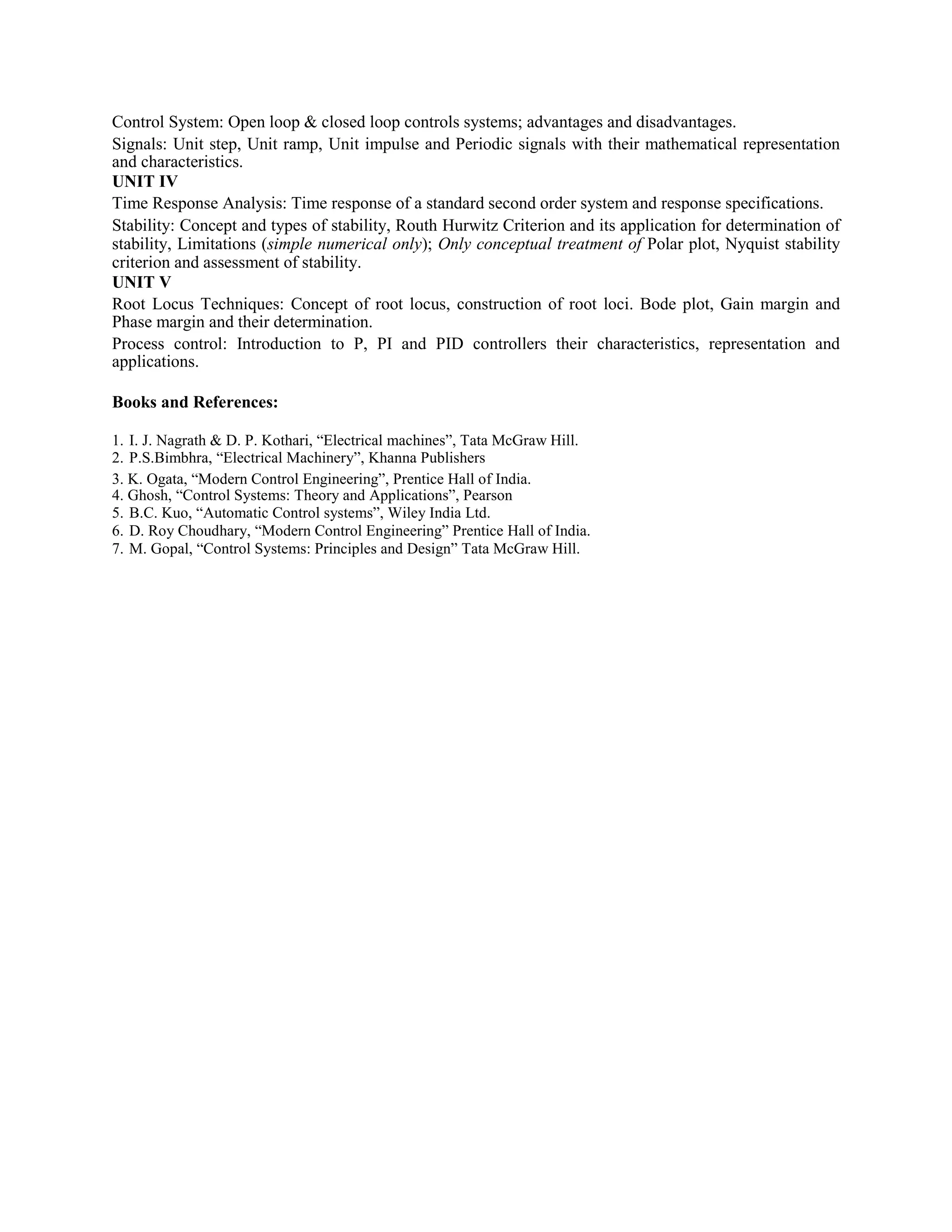 Control System: Open loop & closed loop controls systems; advantages and disadvantages.
Signals: Unit step, Unit ramp, Unit impulse and Periodic signals with their mathematical representation
and characteristics.
UNIT IV
Time Response Analysis: Time response of a standard second order system and response specifications.
Stability: Concept and types of stability, Routh Hurwitz Criterion and its application for determination of
stability, Limitations (simple numerical only); Only conceptual treatment of Polar plot, Nyquist stability
criterion and assessment of stability.
UNIT V
Root Locus Techniques: Concept of root locus, construction of root loci. Bode plot, Gain margin and
Phase margin and their determination.
Process control: Introduction to P, PI and PID controllers their characteristics, representation and
applications.
Books and References:
1. I. J. Nagrath & D. P. Kothari, “Electrical machines”, Tata McGraw Hill.
2. P.S.Bimbhra, “Electrical Machinery”, Khanna Publishers
3. K. Ogata, “Modern Control Engineering”, Prentice Hall of India.
4. Ghosh, “Control Systems: Theory and Applications”, Pearson
5. B.C. Kuo, “Automatic Control systems”, Wiley India Ltd.
6. D. Roy Choudhary, “Modern Control Engineering” Prentice Hall of India.
7. M. Gopal, “Control Systems: Principles and Design” Tata McGraw Hill.
 