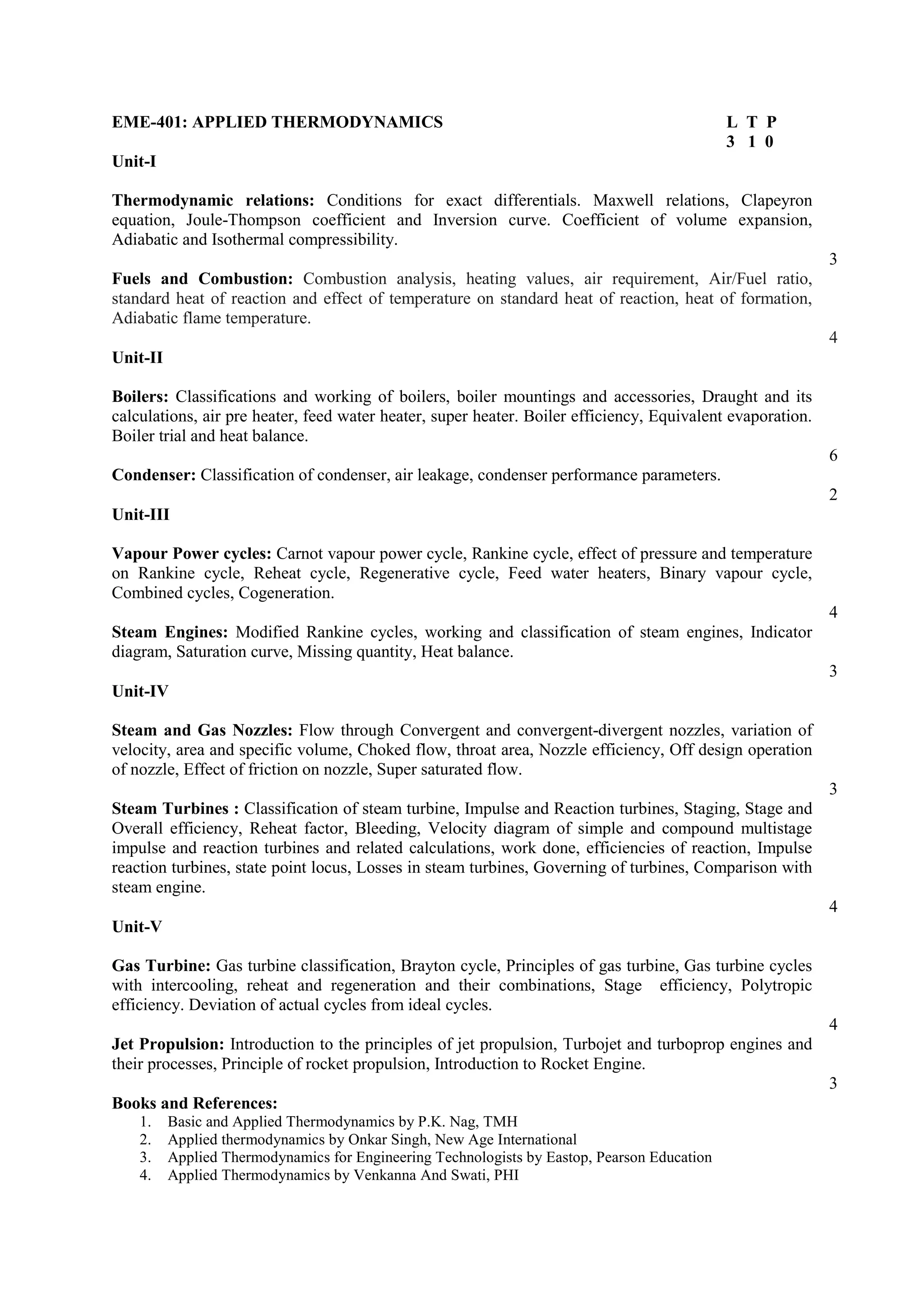 EME-401: APPLIED THERMODYNAMICS L T P
3 1 0
Unit-I
Thermodynamic relations: Conditions for exact differentials. Maxwell relations, Clapeyron
equation, Joule-Thompson coefficient and Inversion curve. Coefficient of volume expansion,
Adiabatic and Isothermal compressibility.
3
Fuels and Combustion: Combustion analysis, heating values, air requirement, Air/Fuel ratio,
standard heat of reaction and effect of temperature on standard heat of reaction, heat of formation,
Adiabatic flame temperature.
4
Unit-II
Boilers: Classifications and working of boilers, boiler mountings and accessories, Draught and its
calculations, air pre heater, feed water heater, super heater. Boiler efficiency, Equivalent evaporation.
Boiler trial and heat balance.
6
Condenser: Classification of condenser, air leakage, condenser performance parameters.
2
Unit-III
Vapour Power cycles: Carnot vapour power cycle, Rankine cycle, effect of pressure and temperature
on Rankine cycle, Reheat cycle, Regenerative cycle, Feed water heaters, Binary vapour cycle,
Combined cycles, Cogeneration.
4
Steam Engines: Modified Rankine cycles, working and classification of steam engines, Indicator
diagram, Saturation curve, Missing quantity, Heat balance.
3
Unit-IV
Steam and Gas Nozzles: Flow through Convergent and convergent-divergent nozzles, variation of
velocity, area and specific volume, Choked flow, throat area, Nozzle efficiency, Off design operation
of nozzle, Effect of friction on nozzle, Super saturated flow.
3
Steam Turbines : Classification of steam turbine, Impulse and Reaction turbines, Staging, Stage and
Overall efficiency, Reheat factor, Bleeding, Velocity diagram of simple and compound multistage
impulse and reaction turbines and related calculations, work done, efficiencies of reaction, Impulse
reaction turbines, state point locus, Losses in steam turbines, Governing of turbines, Comparison with
steam engine.
4
Unit-V
Gas Turbine: Gas turbine classification, Brayton cycle, Principles of gas turbine, Gas turbine cycles
with intercooling, reheat and regeneration and their combinations, Stage efficiency, Polytropic
efficiency. Deviation of actual cycles from ideal cycles.
4
Jet Propulsion: Introduction to the principles of jet propulsion, Turbojet and turboprop engines and
their processes, Principle of rocket propulsion, Introduction to Rocket Engine.
3
Books and References:
1. Basic and Applied Thermodynamics by P.K. Nag, TMH
2. Applied thermodynamics by Onkar Singh, New Age International
3. Applied Thermodynamics for Engineering Technologists by Eastop, Pearson Education
4. Applied Thermodynamics by Venkanna And Swati, PHI
 