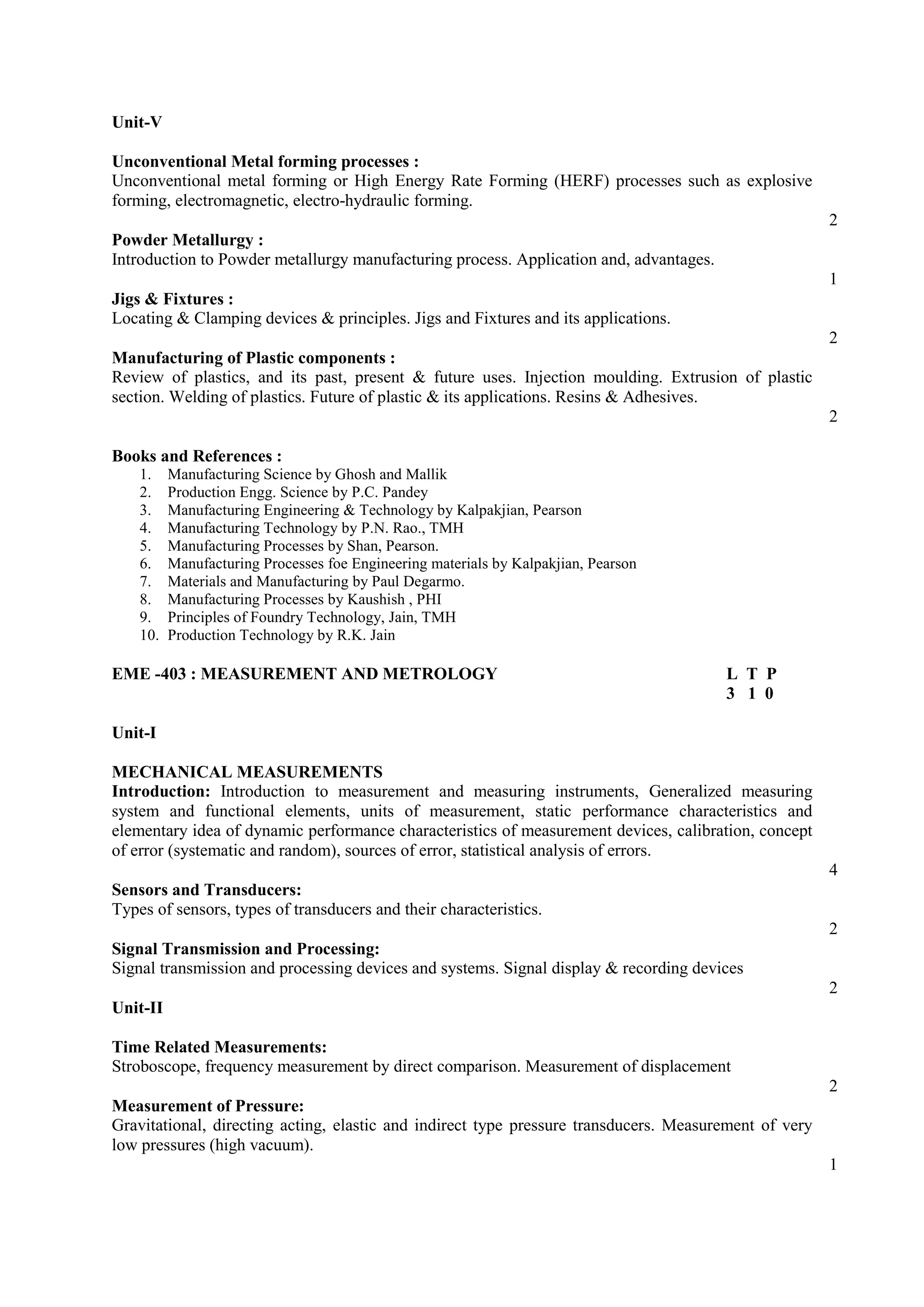 Unit-V
Unconventional Metal forming processes :
Unconventional metal forming or High Energy Rate Forming (HERF) processes such as explosive
forming, electromagnetic, electro-hydraulic forming.
2
Powder Metallurgy :
Introduction to Powder metallurgy manufacturing process. Application and, advantages.
1
Jigs & Fixtures :
Locating & Clamping devices & principles. Jigs and Fixtures and its applications.
2
Manufacturing of Plastic components :
Review of plastics, and its past, present & future uses. Injection moulding. Extrusion of plastic
section. Welding of plastics. Future of plastic & its applications. Resins & Adhesives.
2
Books and References :
1. Manufacturing Science by Ghosh and Mallik
2. Production Engg. Science by P.C. Pandey
3. Manufacturing Engineering & Technology by Kalpakjian, Pearson
4. Manufacturing Technology by P.N. Rao., TMH
5. Manufacturing Processes by Shan, Pearson.
6. Manufacturing Processes foe Engineering materials by Kalpakjian, Pearson
7. Materials and Manufacturing by Paul Degarmo.
8. Manufacturing Processes by Kaushish , PHI
9. Principles of Foundry Technology, Jain, TMH
10. Production Technology by R.K. Jain
EME -403 : MEASUREMENT AND METROLOGY L T P
3 1 0
Unit-I
MECHANICAL MEASUREMENTS
Introduction: Introduction to measurement and measuring instruments, Generalized measuring
system and functional elements, units of measurement, static performance characteristics and
elementary idea of dynamic performance characteristics of measurement devices, calibration, concept
of error (systematic and random), sources of error, statistical analysis of errors.
4
Sensors and Transducers:
Types of sensors, types of transducers and their characteristics.
2
Signal Transmission and Processing:
Signal transmission and processing devices and systems. Signal display & recording devices
2
Unit-II
Time Related Measurements:
Stroboscope, frequency measurement by direct comparison. Measurement of displacement
2
Measurement of Pressure:
Gravitational, directing acting, elastic and indirect type pressure transducers. Measurement of very
low pressures (high vacuum).
1
 