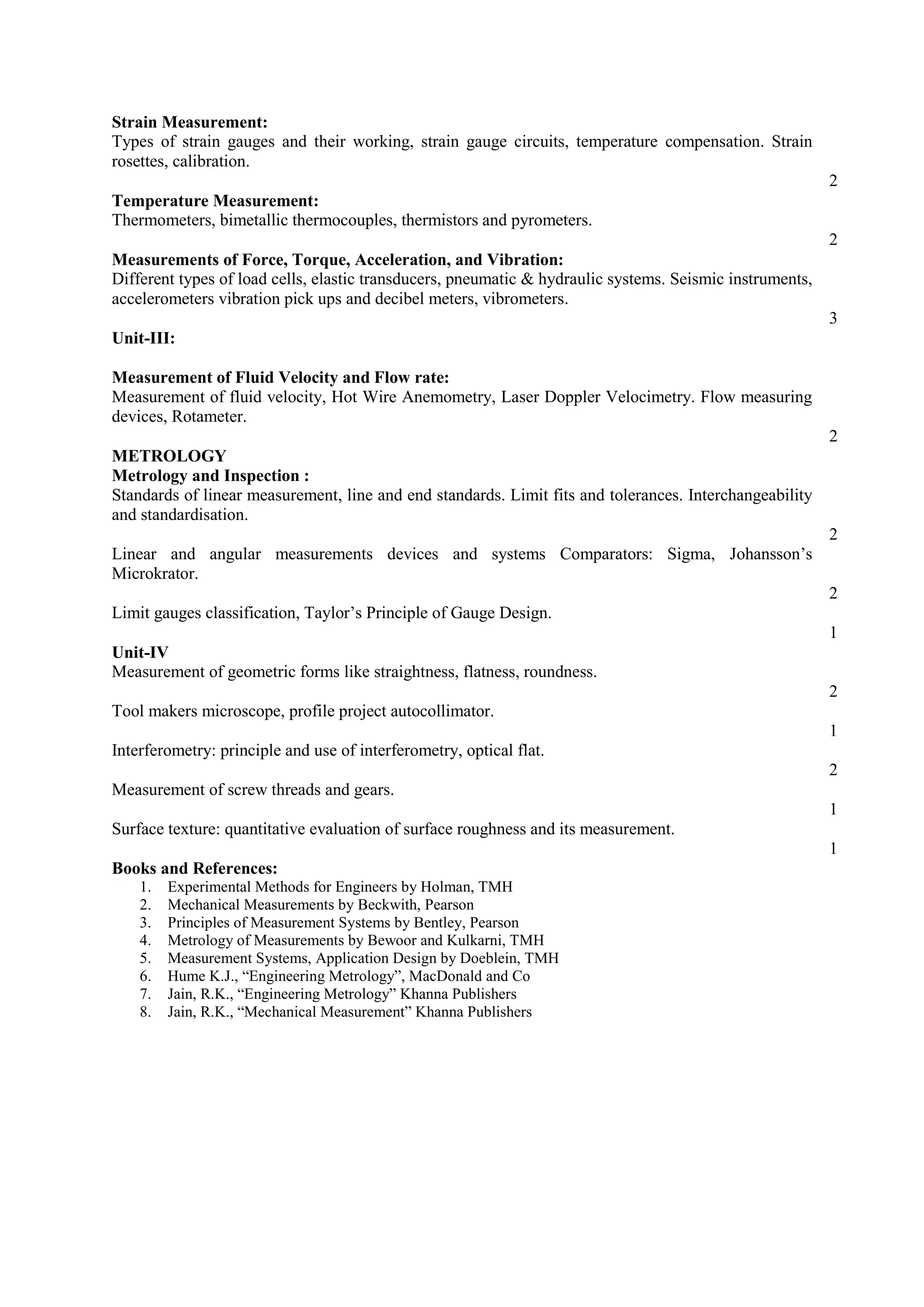Strain Measurement:
Types of strain gauges and their working, strain gauge circuits, temperature compensation. Strain
rosettes, calibration.
2
Temperature Measurement:
Thermometers, bimetallic thermocouples, thermistors and pyrometers.
2
Measurements of Force, Torque, Acceleration, and Vibration:
Different types of load cells, elastic transducers, pneumatic & hydraulic systems. Seismic instruments,
accelerometers vibration pick ups and decibel meters, vibrometers.
3
Unit-III:
Measurement of Fluid Velocity and Flow rate:
Measurement of fluid velocity, Hot Wire Anemometry, Laser Doppler Velocimetry. Flow measuring
devices, Rotameter.
2
METROLOGY
Metrology and Inspection :
Standards of linear measurement, line and end standards. Limit fits and tolerances. Interchangeability
and standardisation.
2
Linear and angular measurements devices and systems Comparators: Sigma, Johansson’s
Microkrator.
2
Limit gauges classification, Taylor’s Principle of Gauge Design.
1
Unit-IV
Measurement of geometric forms like straightness, flatness, roundness.
2
Tool makers microscope, profile project autocollimator.
1
Interferometry: principle and use of interferometry, optical flat.
2
Measurement of screw threads and gears.
1
Surface texture: quantitative evaluation of surface roughness and its measurement.
1
Books and References:
1. Experimental Methods for Engineers by Holman, TMH
2. Mechanical Measurements by Beckwith, Pearson
3. Principles of Measurement Systems by Bentley, Pearson
4. Metrology of Measurements by Bewoor and Kulkarni, TMH
5. Measurement Systems, Application Design by Doeblein, TMH
6. Hume K.J., “Engineering Metrology”, MacDonald and Co
7. Jain, R.K., “Engineering Metrology” Khanna Publishers
8. Jain, R.K., “Mechanical Measurement” Khanna Publishers
 
