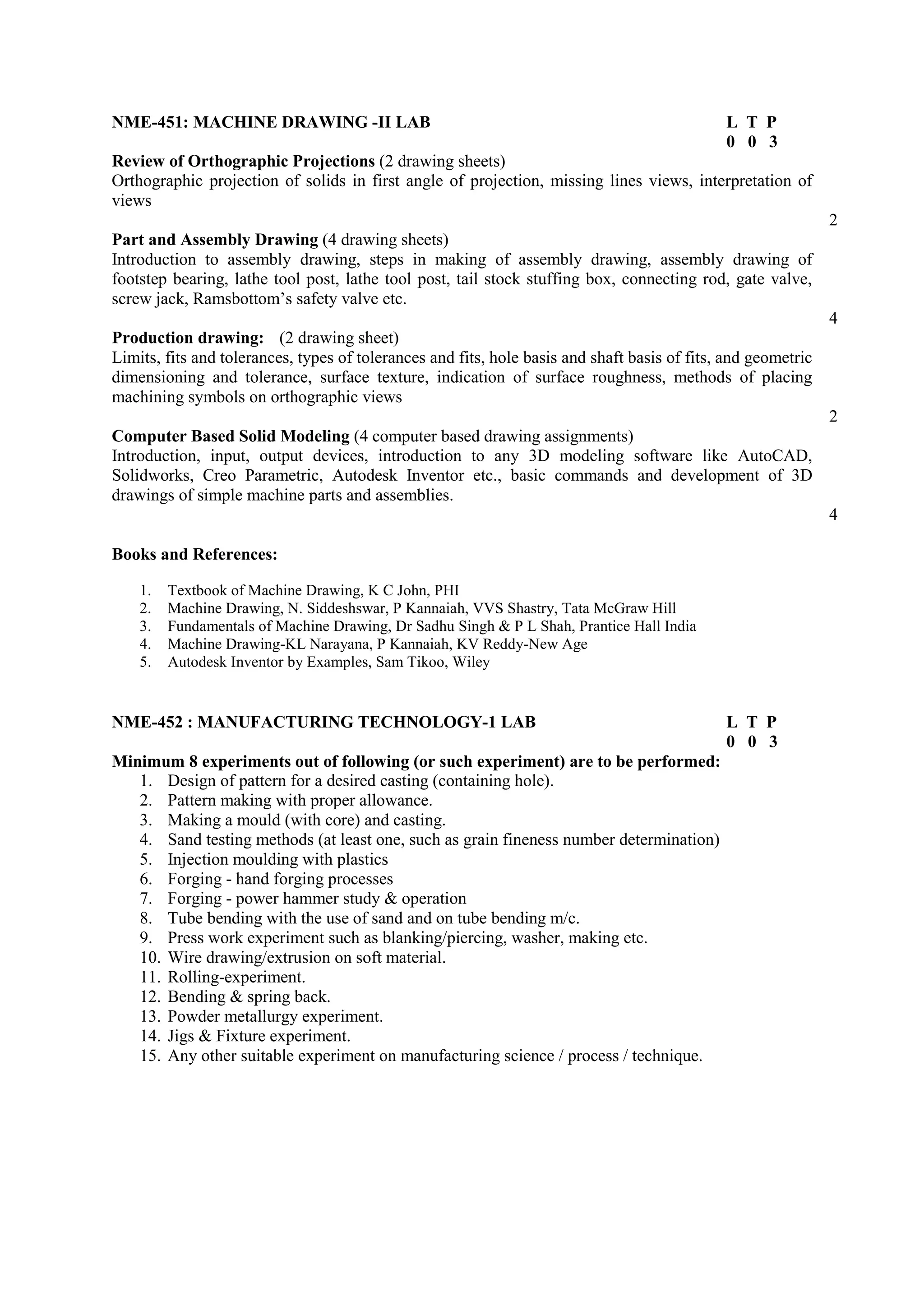 NME-451: MACHINE DRAWING -II LAB L T P
0 0 3
Review of Orthographic Projections (2 drawing sheets)
Orthographic projection of solids in first angle of projection, missing lines views, interpretation of
views
2
Part and Assembly Drawing (4 drawing sheets)
Introduction to assembly drawing, steps in making of assembly drawing, assembly drawing of
footstep bearing, lathe tool post, lathe tool post, tail stock stuffing box, connecting rod, gate valve,
screw jack, Ramsbottom’s safety valve etc.
4
Production drawing: (2 drawing sheet)
Limits, fits and tolerances, types of tolerances and fits, hole basis and shaft basis of fits, and geometric
dimensioning and tolerance, surface texture, indication of surface roughness, methods of placing
machining symbols on orthographic views
2
Computer Based Solid Modeling (4 computer based drawing assignments)
Introduction, input, output devices, introduction to any 3D modeling software like AutoCAD,
Solidworks, Creo Parametric, Autodesk Inventor etc., basic commands and development of 3D
drawings of simple machine parts and assemblies.
4
Books and References:
1. Textbook of Machine Drawing, K C John, PHI
2. Machine Drawing, N. Siddeshswar, P Kannaiah, VVS Shastry, Tata McGraw Hill
3. Fundamentals of Machine Drawing, Dr Sadhu Singh & P L Shah, Prantice Hall India
4. Machine Drawing-KL Narayana, P Kannaiah, KV Reddy-New Age
5. Autodesk Inventor by Examples, Sam Tikoo, Wiley
NME-452 : MANUFACTURING TECHNOLOGY-1 LAB L T P
0 0 3
Minimum 8 experiments out of following (or such experiment) are to be performed:
1. Design of pattern for a desired casting (containing hole).
2. Pattern making with proper allowance.
3. Making a mould (with core) and casting.
4. Sand testing methods (at least one, such as grain fineness number determination)
5. Injection moulding with plastics
6. Forging - hand forging processes
7. Forging - power hammer study & operation
8. Tube bending with the use of sand and on tube bending m/c.
9. Press work experiment such as blanking/piercing, washer, making etc.
10. Wire drawing/extrusion on soft material.
11. Rolling-experiment.
12. Bending & spring back.
13. Powder metallurgy experiment.
14. Jigs & Fixture experiment.
15. Any other suitable experiment on manufacturing science / process / technique.
 