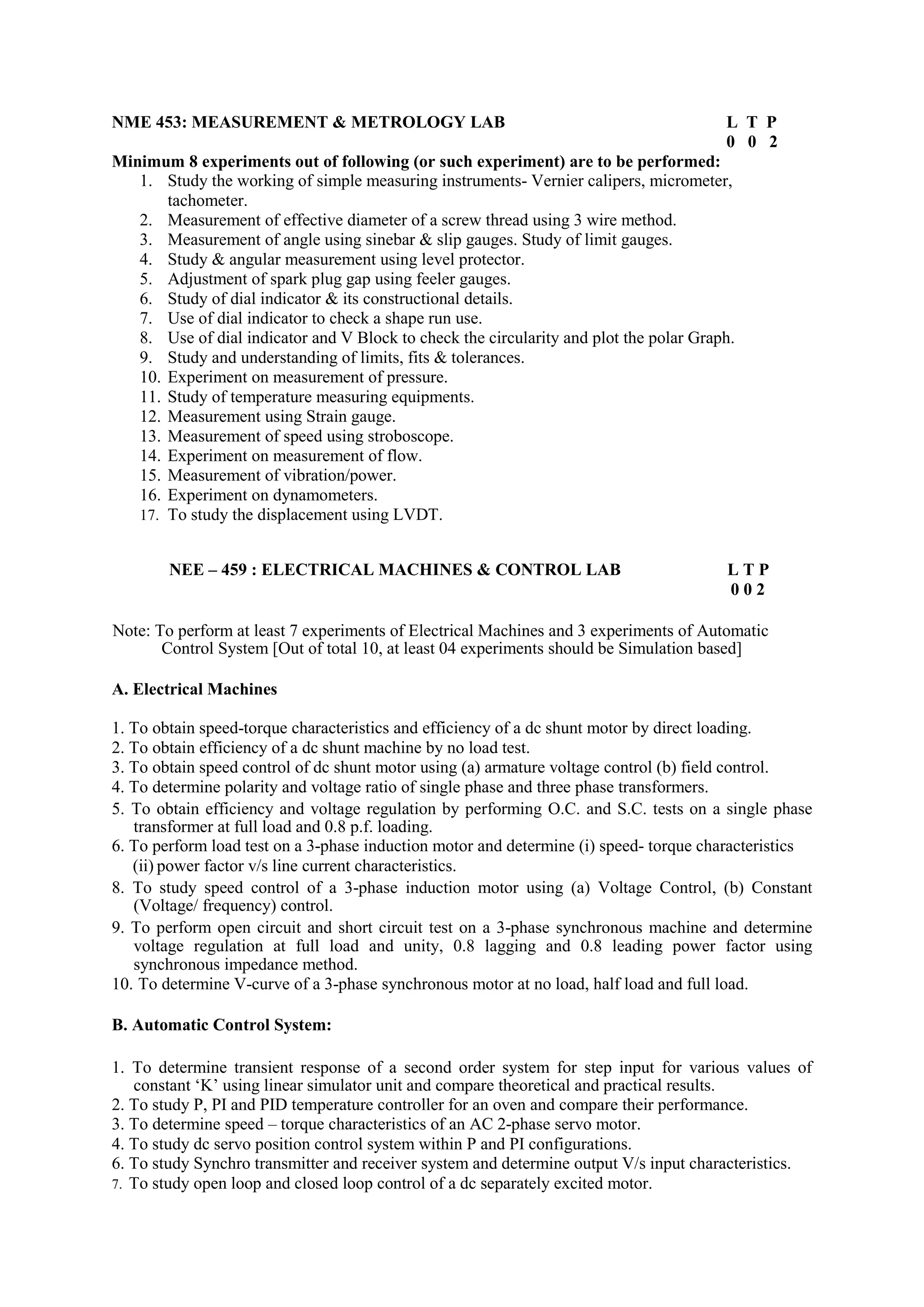 NME 453: MEASUREMENT & METROLOGY LAB L T P
0 0 2
Minimum 8 experiments out of following (or such experiment) are to be performed:
1. Study the working of simple measuring instruments- Vernier calipers, micrometer,
tachometer.
2. Measurement of effective diameter of a screw thread using 3 wire method.
3. Measurement of angle using sinebar & slip gauges. Study of limit gauges.
4. Study & angular measurement using level protector.
5. Adjustment of spark plug gap using feeler gauges.
6. Study of dial indicator & its constructional details.
7. Use of dial indicator to check a shape run use.
8. Use of dial indicator and V Block to check the circularity and plot the polar Graph.
9. Study and understanding of limits, fits & tolerances.
10. Experiment on measurement of pressure.
11. Study of temperature measuring equipments.
12. Measurement using Strain gauge.
13. Measurement of speed using stroboscope.
14. Experiment on measurement of flow.
15. Measurement of vibration/power.
16. Experiment on dynamometers.
17. To study the displacement using LVDT.
NEE – 459 : ELECTRICAL MACHINES & CONTROL LAB L T P
0 0 2
Note: To perform at least 7 experiments of Electrical Machines and 3 experiments of Automatic
Control System [Out of total 10, at least 04 experiments should be Simulation based]
A. Electrical Machines
1. To obtain speed-torque characteristics and efficiency of a dc shunt motor by direct loading.
2. To obtain efficiency of a dc shunt machine by no load test.
3. To obtain speed control of dc shunt motor using (a) armature voltage control (b) field control.
4. To determine polarity and voltage ratio of single phase and three phase transformers.
5. To obtain efficiency and voltage regulation by performing O.C. and S.C. tests on a single phase
transformer at full load and 0.8 p.f. loading.
6. To perform load test on a 3-phase induction motor and determine (i) speed- torque characteristics
(ii) power factor v/s line current characteristics.
8. To study speed control of a 3-phase induction motor using (a) Voltage Control, (b) Constant
(Voltage/ frequency) control.
9. To perform open circuit and short circuit test on a 3-phase synchronous machine and determine
voltage regulation at full load and unity, 0.8 lagging and 0.8 leading power factor using
synchronous impedance method.
10. To determine V-curve of a 3-phase synchronous motor at no load, half load and full load.
B. Automatic Control System:
1. To determine transient response of a second order system for step input for various values of
constant ‘K’ using linear simulator unit and compare theoretical and practical results.
2. To study P, PI and PID temperature controller for an oven and compare their performance.
3. To determine speed – torque characteristics of an AC 2-phase servo motor.
4. To study dc servo position control system within P and PI configurations.
6. To study Synchro transmitter and receiver system and determine output V/s input characteristics.
7. To study open loop and closed loop control of a dc separately excited motor.
 