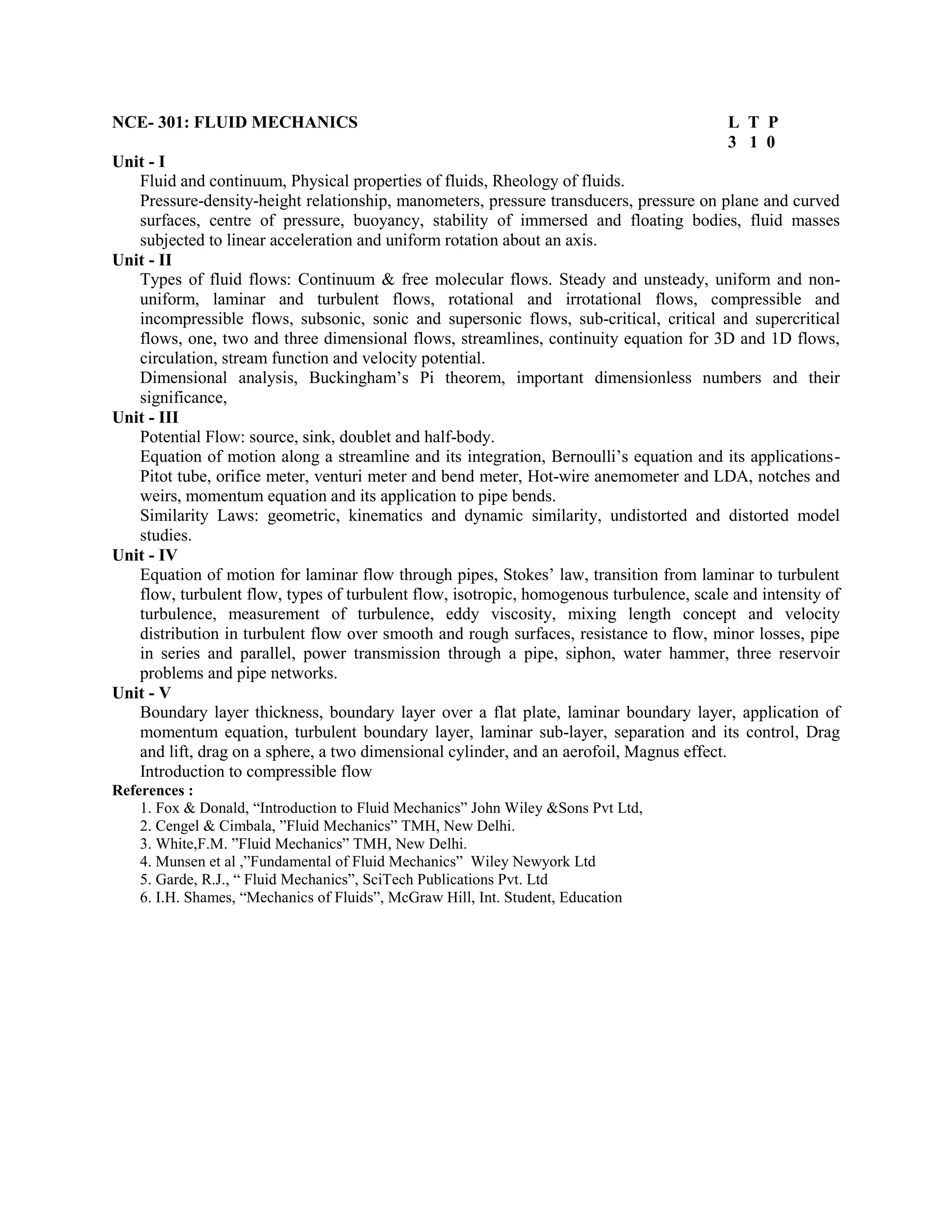 NCE- 301: FLUID MECHANICS L T P
3 1 0
Unit - I
Fluid and continuum, Physical properties of fluids, Rheology of fluids.
Pressure-density-height relationship, manometers, pressure transducers, pressure on plane and curved
surfaces, centre of pressure, buoyancy, stability of immersed and floating bodies, fluid masses
subjected to linear acceleration and uniform rotation about an axis.
Unit - II
Types of fluid flows: Continuum & free molecular flows. Steady and unsteady, uniform and non-
uniform, laminar and turbulent flows, rotational and irrotational flows, compressible and
incompressible flows, subsonic, sonic and supersonic flows, sub-critical, critical and supercritical
flows, one, two and three dimensional flows, streamlines, continuity equation for 3D and 1D flows,
circulation, stream function and velocity potential.
Dimensional analysis, Buckingham’s Pi theorem, important dimensionless numbers and their
significance,
Unit - III
Potential Flow: source, sink, doublet and half-body.
Equation of motion along a streamline and its integration, Bernoulli’s equation and its applications-
Pitot tube, orifice meter, venturi meter and bend meter, Hot-wire anemometer and LDA, notches and
weirs, momentum equation and its application to pipe bends.
Similarity Laws: geometric, kinematics and dynamic similarity, undistorted and distorted model
studies.
Unit - IV
Equation of motion for laminar flow through pipes, Stokes’ law, transition from laminar to turbulent
flow, turbulent flow, types of turbulent flow, isotropic, homogenous turbulence, scale and intensity of
turbulence, measurement of turbulence, eddy viscosity, mixing length concept and velocity
distribution in turbulent flow over smooth and rough surfaces, resistance to flow, minor losses, pipe
in series and parallel, power transmission through a pipe, siphon, water hammer, three reservoir
problems and pipe networks.
Unit - V
Boundary layer thickness, boundary layer over a flat plate, laminar boundary layer, application of
momentum equation, turbulent boundary layer, laminar sub-layer, separation and its control, Drag
and lift, drag on a sphere, a two dimensional cylinder, and an aerofoil, Magnus effect.
Introduction to compressible flow
References :
1. Fox & Donald, “Introduction to Fluid Mechanics” John Wiley &Sons Pvt Ltd,
2. Cengel & Cimbala, ”Fluid Mechanics” TMH, New Delhi.
3. White,F.M. ”Fluid Mechanics” TMH, New Delhi.
4. Munsen et al ,”Fundamental of Fluid Mechanics” Wiley Newyork Ltd
5. Garde, R.J., “ Fluid Mechanics”, SciTech Publications Pvt. Ltd
6. I.H. Shames, “Mechanics of Fluids”, McGraw Hill, Int. Student, Education
 