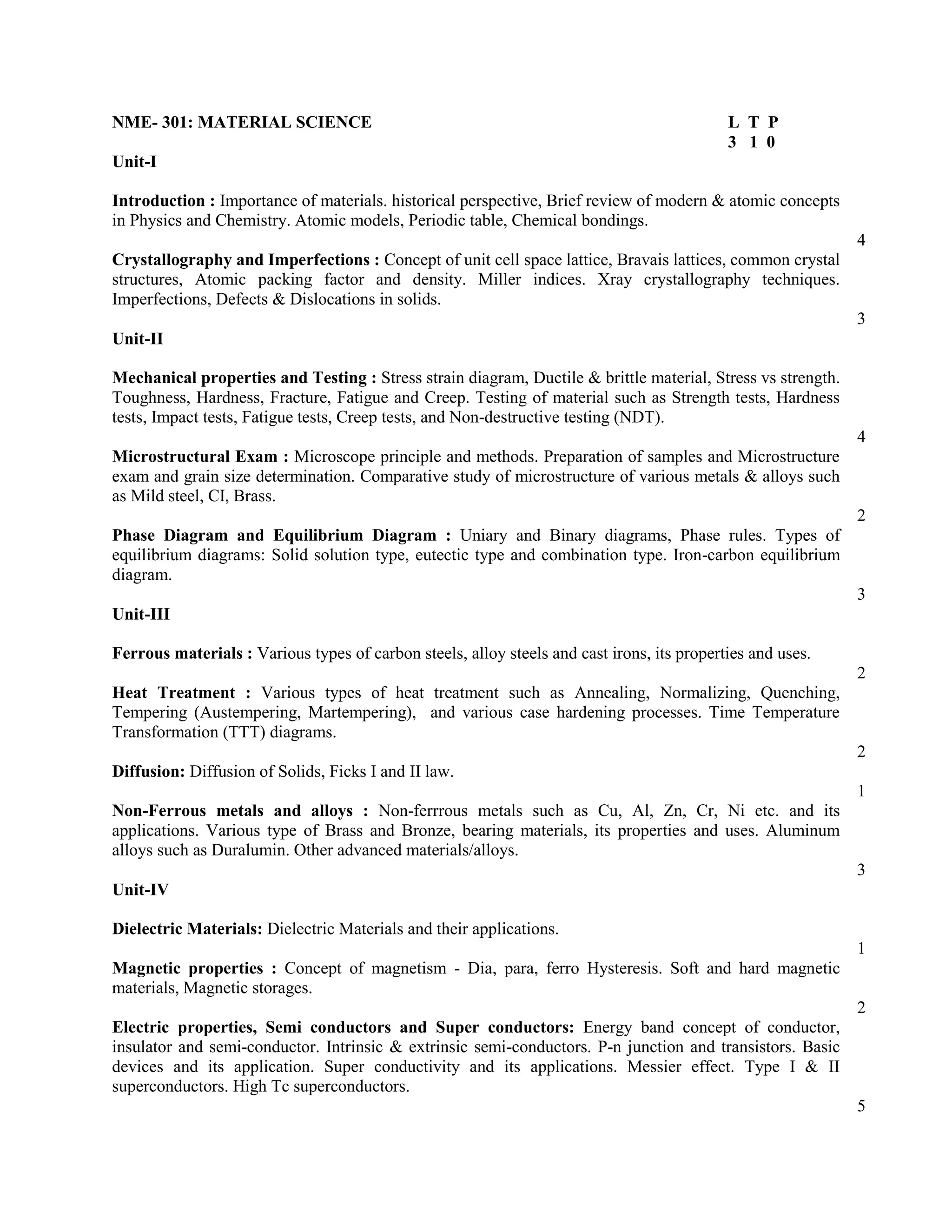 NME- 301: MATERIAL SCIENCE L T P
3 1 0
Unit-I
Introduction : Importance of materials. historical perspective, Brief review of modern & atomic concepts
in Physics and Chemistry. Atomic models, Periodic table, Chemical bondings.
4
Crystallography and Imperfections : Concept of unit cell space lattice, Bravais lattices, common crystal
structures, Atomic packing factor and density. Miller indices. Xray crystallography techniques.
Imperfections, Defects & Dislocations in solids.
3
Unit-II
Mechanical properties and Testing : Stress strain diagram, Ductile & brittle material, Stress vs strength.
Toughness, Hardness, Fracture, Fatigue and Creep. Testing of material such as Strength tests, Hardness
tests, Impact tests, Fatigue tests, Creep tests, and Non-destructive testing (NDT).
4
Microstructural Exam : Microscope principle and methods. Preparation of samples and Microstructure
exam and grain size determination. Comparative study of microstructure of various metals & alloys such
as Mild steel, CI, Brass.
2
Phase Diagram and Equilibrium Diagram : Uniary and Binary diagrams, Phase rules. Types of
equilibrium diagrams: Solid solution type, eutectic type and combination type. Iron-carbon equilibrium
diagram.
3
Unit-III
Ferrous materials : Various types of carbon steels, alloy steels and cast irons, its properties and uses.
2
Heat Treatment : Various types of heat treatment such as Annealing, Normalizing, Quenching,
Tempering (Austempering, Martempering), and various case hardening processes. Time Temperature
Transformation (TTT) diagrams.
2
Diffusion: Diffusion of Solids, Ficks I and II law.
1
Non-Ferrous metals and alloys : Non-ferrrous metals such as Cu, Al, Zn, Cr, Ni etc. and its
applications. Various type of Brass and Bronze, bearing materials, its properties and uses. Aluminum
alloys such as Duralumin. Other advanced materials/alloys.
3
Unit-IV
Dielectric Materials: Dielectric Materials and their applications.
1
Magnetic properties : Concept of magnetism - Dia, para, ferro Hysteresis. Soft and hard magnetic
materials, Magnetic storages.
2
Electric properties, Semi conductors and Super conductors: Energy band concept of conductor,
insulator and semi-conductor. Intrinsic & extrinsic semi-conductors. P-n junction and transistors. Basic
devices and its application. Super conductivity and its applications. Messier effect. Type I & II
superconductors. High Tc superconductors.
5
 