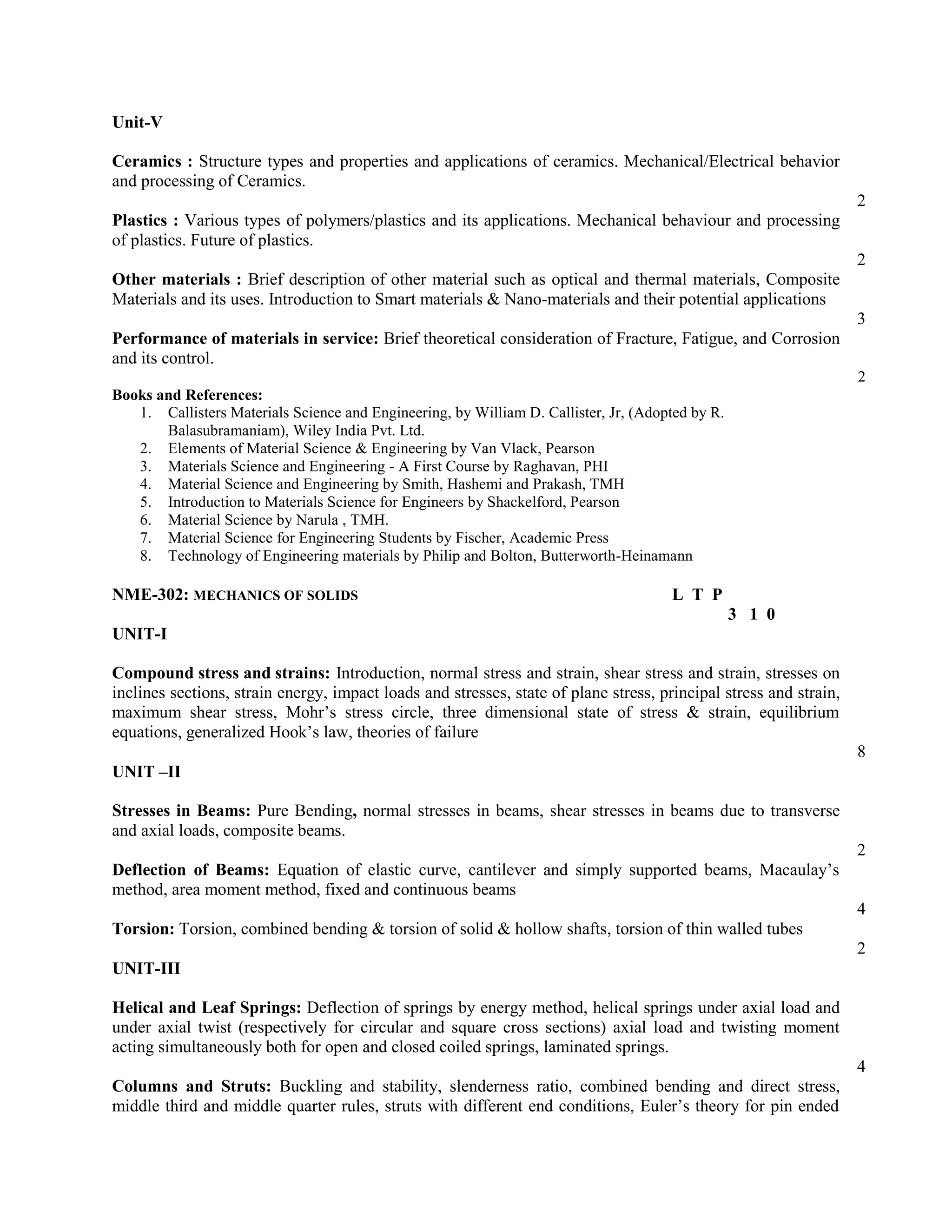 Unit-V
Ceramics : Structure types and properties and applications of ceramics. Mechanical/Electrical behavior
and processing of Ceramics.
2
Plastics : Various types of polymers/plastics and its applications. Mechanical behaviour and processing
of plastics. Future of plastics.
2
Other materials : Brief description of other material such as optical and thermal materials, Composite
Materials and its uses. Introduction to Smart materials & Nano-materials and their potential applications
3
Performance of materials in service: Brief theoretical consideration of Fracture, Fatigue, and Corrosion
and its control.
2
Books and References:
1. Callisters Materials Science and Engineering, by William D. Callister, Jr, (Adopted by R.
Balasubramaniam), Wiley India Pvt. Ltd.
2. Elements of Material Science & Engineering by Van Vlack, Pearson
3. Materials Science and Engineering - A First Course by Raghavan, PHI
4. Material Science and Engineering by Smith, Hashemi and Prakash, TMH
5. Introduction to Materials Science for Engineers by Shackelford, Pearson
6. Material Science by Narula , TMH.
7. Material Science for Engineering Students by Fischer, Academic Press
8. Technology of Engineering materials by Philip and Bolton, Butterworth-Heinamann
NME-302: MECHANICS OF SOLIDS L T P
3 1 0
UNIT-I
Compound stress and strains: Introduction, normal stress and strain, shear stress and strain, stresses on
inclines sections, strain energy, impact loads and stresses, state of plane stress, principal stress and strain,
maximum shear stress, Mohr’s stress circle, three dimensional state of stress & strain, equilibrium
equations, generalized Hook’s law, theories of failure
8
UNIT –II
Stresses in Beams: Pure Bending, normal stresses in beams, shear stresses in beams due to transverse
and axial loads, composite beams.
2
Deflection of Beams: Equation of elastic curve, cantilever and simply supported beams, Macaulay’s
method, area moment method, fixed and continuous beams
4
Torsion: Torsion, combined bending & torsion of solid & hollow shafts, torsion of thin walled tubes
2
UNIT-III
Helical and Leaf Springs: Deflection of springs by energy method, helical springs under axial load and
under axial twist (respectively for circular and square cross sections) axial load and twisting moment
acting simultaneously both for open and closed coiled springs, laminated springs.
4
Columns and Struts: Buckling and stability, slenderness ratio, combined bending and direct stress,
middle third and middle quarter rules, struts with different end conditions, Euler’s theory for pin ended
 
