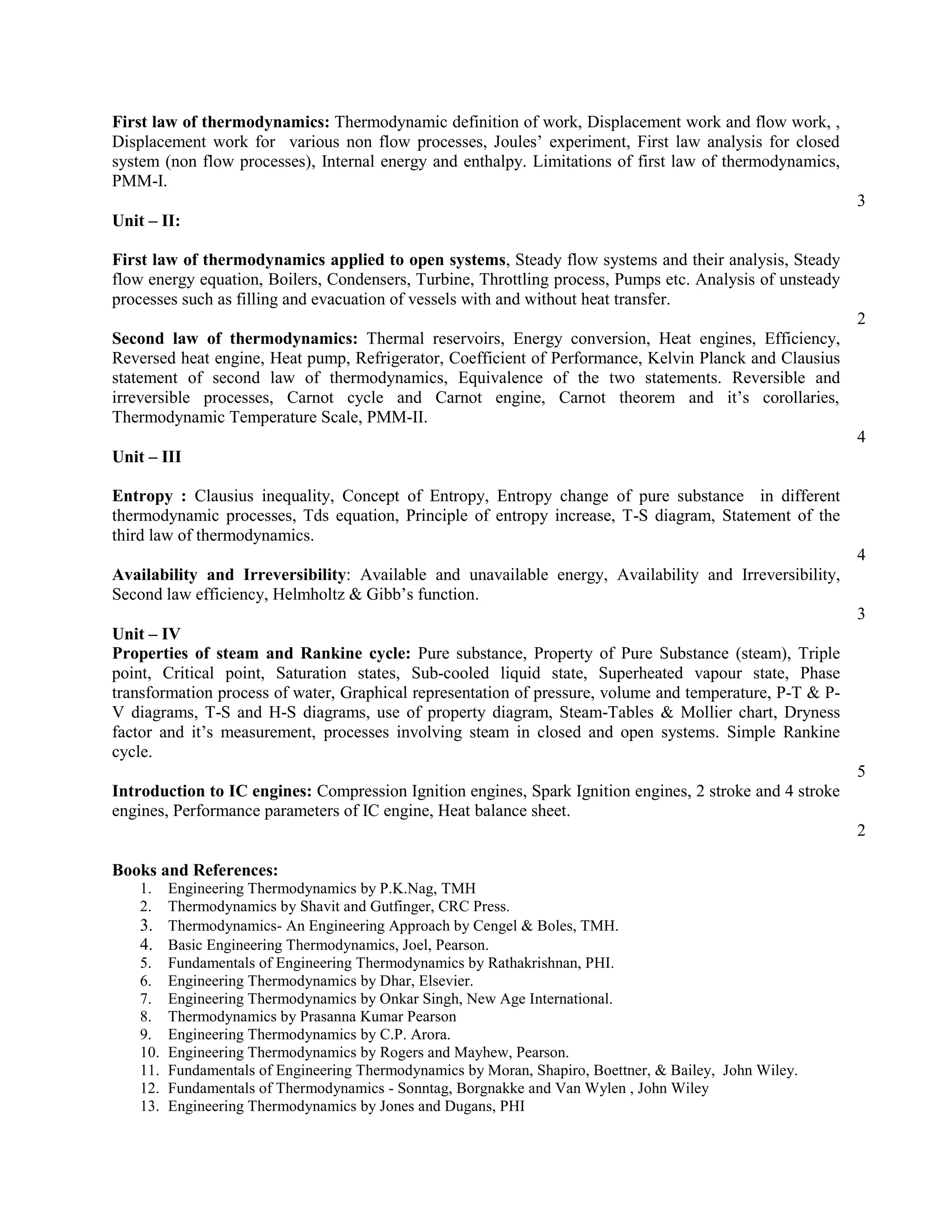 First law of thermodynamics: Thermodynamic definition of work, Displacement work and flow work, ,
Displacement work for various non flow processes, Joules’ experiment, First law analysis for closed
system (non flow processes), Internal energy and enthalpy. Limitations of first law of thermodynamics,
PMM-I.
3
Unit – II:
First law of thermodynamics applied to open systems, Steady flow systems and their analysis, Steady
flow energy equation, Boilers, Condensers, Turbine, Throttling process, Pumps etc. Analysis of unsteady
processes such as filling and evacuation of vessels with and without heat transfer.
2
Second law of thermodynamics: Thermal reservoirs, Energy conversion, Heat engines, Efficiency,
Reversed heat engine, Heat pump, Refrigerator, Coefficient of Performance, Kelvin Planck and Clausius
statement of second law of thermodynamics, Equivalence of the two statements. Reversible and
irreversible processes, Carnot cycle and Carnot engine, Carnot theorem and it’s corollaries,
Thermodynamic Temperature Scale, PMM-II.
4
Unit – III
Entropy : Clausius inequality, Concept of Entropy, Entropy change of pure substance in different
thermodynamic processes, Tds equation, Principle of entropy increase, T-S diagram, Statement of the
third law of thermodynamics.
4
Availability and Irreversibility: Available and unavailable energy, Availability and Irreversibility,
Second law efficiency, Helmholtz & Gibb’s function.
3
Unit – IV
Properties of steam and Rankine cycle: Pure substance, Property of Pure Substance (steam), Triple
point, Critical point, Saturation states, Sub-cooled liquid state, Superheated vapour state, Phase
transformation process of water, Graphical representation of pressure, volume and temperature, P-T & P-
V diagrams, T-S and H-S diagrams, use of property diagram, Steam-Tables & Mollier chart, Dryness
factor and it’s measurement, processes involving steam in closed and open systems. Simple Rankine
cycle.
5
Introduction to IC engines: Compression Ignition engines, Spark Ignition engines, 2 stroke and 4 stroke
engines, Performance parameters of IC engine, Heat balance sheet.
2
Books and References:
1. Engineering Thermodynamics by P.K.Nag, TMH
2. Thermodynamics by Shavit and Gutfinger, CRC Press.
3. Thermodynamics- An Engineering Approach by Cengel & Boles, TMH.
4. Basic Engineering Thermodynamics, Joel, Pearson.
5. Fundamentals of Engineering Thermodynamics by Rathakrishnan, PHI.
6. Engineering Thermodynamics by Dhar, Elsevier.
7. Engineering Thermodynamics by Onkar Singh, New Age International.
8. Thermodynamics by Prasanna Kumar Pearson
9. Engineering Thermodynamics by C.P. Arora.
10. Engineering Thermodynamics by Rogers and Mayhew, Pearson.
11. Fundamentals of Engineering Thermodynamics by Moran, Shapiro, Boettner, & Bailey, John Wiley.
12. Fundamentals of Thermodynamics - Sonntag, Borgnakke and Van Wylen , John Wiley
13. Engineering Thermodynamics by Jones and Dugans, PHI
 