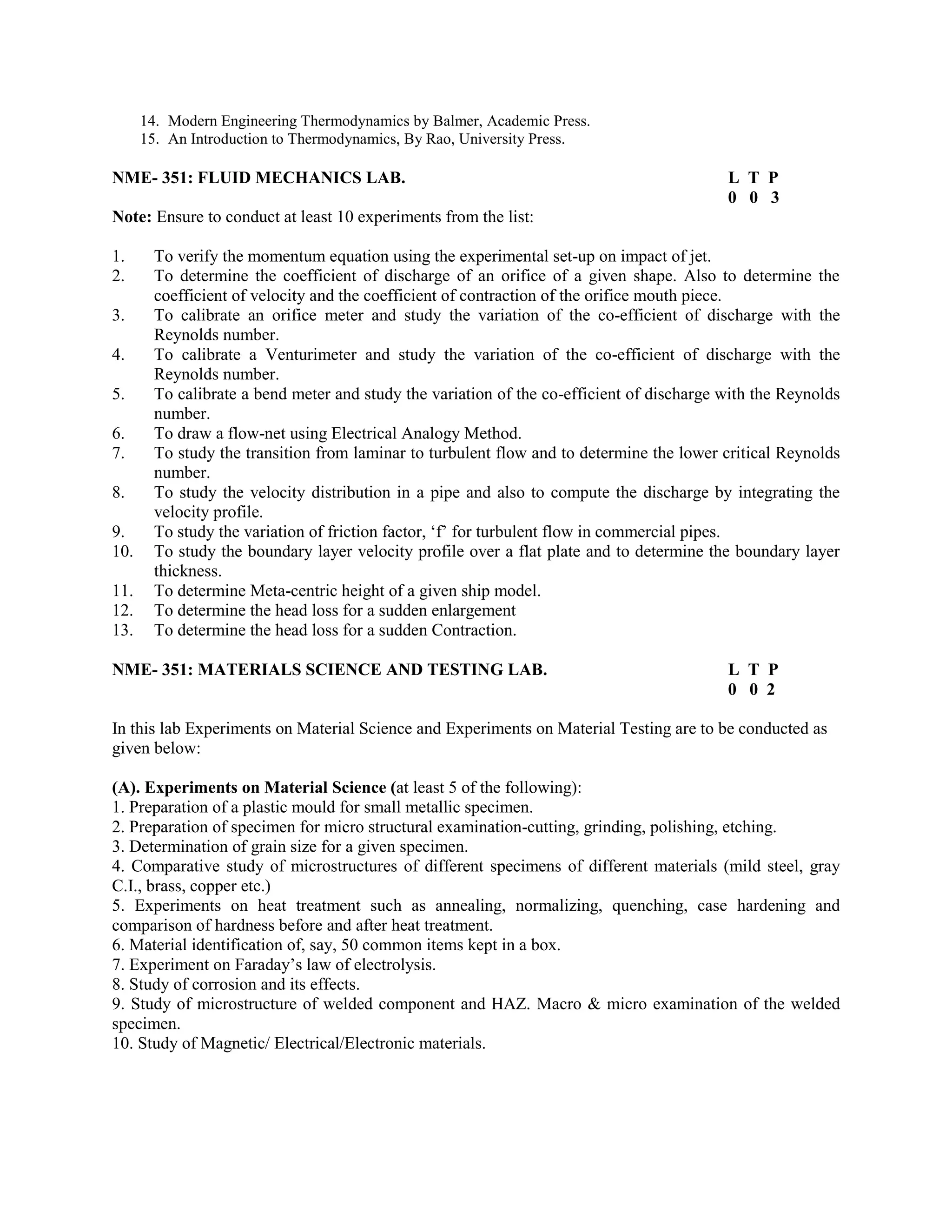 14. Modern Engineering Thermodynamics by Balmer, Academic Press.
15. An Introduction to Thermodynamics, By Rao, University Press.
NME- 351: FLUID MECHANICS LAB. L T P
0 0 3
Note: Ensure to conduct at least 10 experiments from the list:
1. To verify the momentum equation using the experimental set-up on impact of jet.
2. To determine the coefficient of discharge of an orifice of a given shape. Also to determine the
coefficient of velocity and the coefficient of contraction of the orifice mouth piece.
3. To calibrate an orifice meter and study the variation of the co-efficient of discharge with the
Reynolds number.
4. To calibrate a Venturimeter and study the variation of the co-efficient of discharge with the
Reynolds number.
5. To calibrate a bend meter and study the variation of the co-efficient of discharge with the Reynolds
number.
6. To draw a flow-net using Electrical Analogy Method.
7. To study the transition from laminar to turbulent flow and to determine the lower critical Reynolds
number.
8. To study the velocity distribution in a pipe and also to compute the discharge by integrating the
velocity profile.
9. To study the variation of friction factor, ‘f’ for turbulent flow in commercial pipes.
10. To study the boundary layer velocity profile over a flat plate and to determine the boundary layer
thickness.
11. To determine Meta-centric height of a given ship model.
12. To determine the head loss for a sudden enlargement
13. To determine the head loss for a sudden Contraction.
NME- 351: MATERIALS SCIENCE AND TESTING LAB. L T P
0 0 2
In this lab Experiments on Material Science and Experiments on Material Testing are to be conducted as
given below:
(A). Experiments on Material Science (at least 5 of the following):
1. Preparation of a plastic mould for small metallic specimen.
2. Preparation of specimen for micro structural examination-cutting, grinding, polishing, etching.
3. Determination of grain size for a given specimen.
4. Comparative study of microstructures of different specimens of different materials (mild steel, gray
C.I., brass, copper etc.)
5. Experiments on heat treatment such as annealing, normalizing, quenching, case hardening and
comparison of hardness before and after heat treatment.
6. Material identification of, say, 50 common items kept in a box.
7. Experiment on Faraday’s law of electrolysis.
8. Study of corrosion and its effects.
9. Study of microstructure of welded component and HAZ. Macro & micro examination of the welded
specimen.
10. Study of Magnetic/ Electrical/Electronic materials.
 