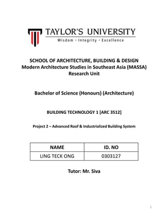 SCHOOL OF ARCHITECTURE, BUILDING & DESIGN
Modern Architecture Studies in Southeast Asia (MASSA)
Research Unit
Bachelor of Science (Honours) (Architecture)
BUILDING TECHNOLOGY 1 [ARC 3512]
Project 2 – Advanced Roof & Industrialized Building System
Tutor: Mr. Siva
NAME ID. NO
LING TECK ONG 0303127
1
 