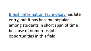 B.Tech Information Technology has late
entry, but it has became popular
among students in short span of time
because of numerous job
opportunities in this field.
 