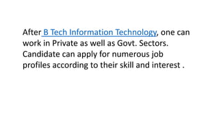 After B Tech Information Technology, one can
work in Private as well as Govt. Sectors.
Candidate can apply for numerous job
profiles according to their skill and interest .
 