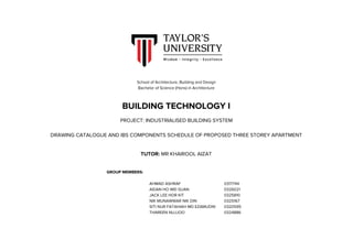  
School​ ​of​ ​Architecture,​ ​Building​ ​and​ ​Design 
Bachelor​ ​of​ ​Science​ ​(Hons)​ ​in​ ​Architecture 
 
BUILDING​ ​TECHNOLOGY​ ​I 
 
PROJECT:​ ​INDUSTRIALISED​ ​BUILDING​ ​SYSTEM 
 
DRAWING​ ​CATALOGUE​ ​AND​ ​IBS​ ​COMPONENTS​ ​SCHEDULE​ ​OF​ ​PROPOSED​ ​THREE​ ​STOREY​ ​APARTMENT 
 
 
TUTOR:​​ ​MR​ ​KHAIROOL​ ​AIZAT 
 
 
GROUP​ ​MEMBERS: 
 
AHMAD​ ​ASHRAF 0317744 
AIDAN​ ​HO​ ​WEI​ ​SUAN 0326021 
JACK​ ​LEE​ ​HOR​ ​KIT 0325810 
NIK​ ​MUNAWWAR​ ​NIK​ ​DIN 0325167 
SITI​ ​NUR​ ​FATAHIAH​ ​MD​ ​EZAMUDIN 0320595 
THAREEN​ ​NUJJOO 0324886 
 
 
TAY QiR'S
UNIVE-R·SITY
Wisdom·· Integrity· Excellence
 