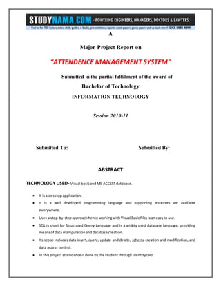 A
Major Project Report on
“ATTENDENCE MANAGEMENT SYSTEM”
Submitted in the partial fulfillment of the award of
Bachelor of Technology
INFORMATION TECHNOLOGY
Session 2010-11
Submitted To: Submitted By:
ABSTRACT
TECHNOLOGY USED- Visual basicand MS ACCESS database.
 It isa desktopapplication.
 It is a well developed programming language and supporting resources are available
everywhere..
 Uses a step-by-stepapproachhence workingwithVisual Basicfilesisaneasyto use.
 SQL is short for Structured Query Language and is a widely used database language, providing
meansof data manipulationanddatabase creation.
 Its scope includes data insert, query, update and delete, schema creation and modification, and
data access control.
 In thisprojectattendance isdone bythe studentthrough identitycard.
 