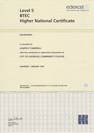 edexceI
Level 5                                                                           advancing learning, changing lives



BTEC
Higher National Certificate

ENGINEERING




is awarded to

JOSEPH P CAMPBELL

who has completed an approved programme at
CITY OF LIVERPOOL COMMUNIry COI IEGE



AWARDED : JANUARY 1997




3   593   5   D:J578   :1241 805:R0001 80702:17 :1 2:7   1 :ISSU   ED 2 S-JAN-1 997
REPLACEMENT
 