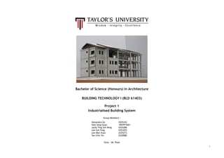 
 
 
 
 
 
 
 
 
Bachelor of Science (Honours) in Architecture  
 
BUILDING TECHNOLOGY I (BLD 61403) 
  
Project 1  
Industrialised Building System  
 
Group Members : 
Alexandra Go 
How Seng Guan 
Jacky Ting Sim Ming 
Lee Suk Fang 
Lee Wan Xuan 
Tan Chin Yin 
0325342 
1007P73021 
0325286 
0323293 
0325273 
0320080 
 
Tutor : Mr. Rizal 
1
 